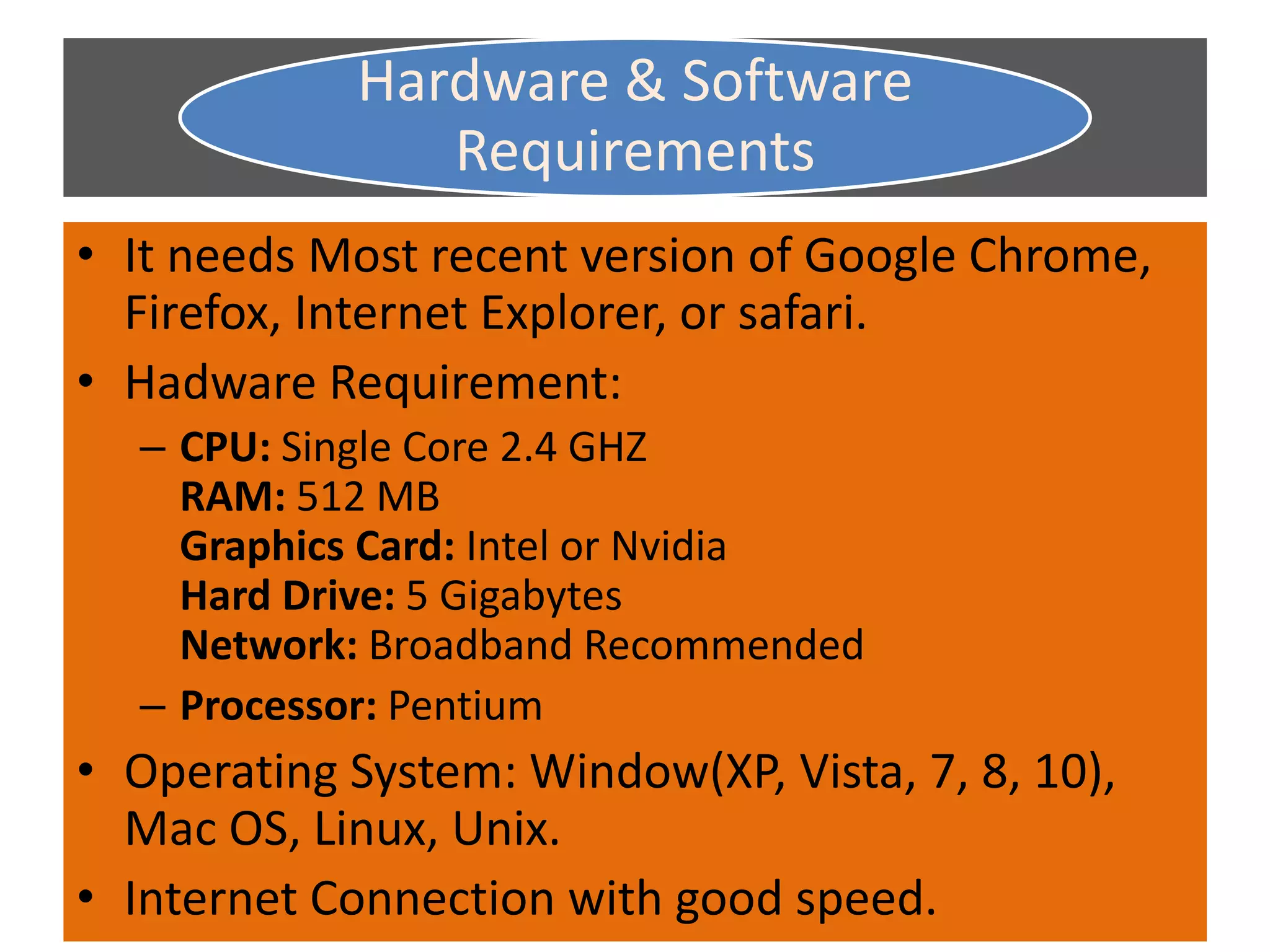 Hardware & Software
Requirements
• It needs Most recent version of Google Chrome,
Firefox, Internet Explorer, or safari.
• Hadware Requirement:
– CPU: Single Core 2.4 GHZ
RAM: 512 MB
Graphics Card: Intel or Nvidia
Hard Drive: 5 Gigabytes
Network: Broadband Recommended
– Processor: Pentium
• Operating System: Window(XP, Vista, 7, 8, 10),
Mac OS, Linux, Unix.
• Internet Connection with good speed.
 