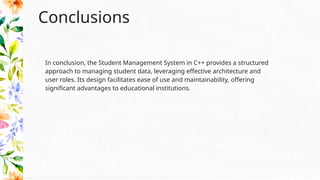Conclusions
In conclusion, the Student Management System in C++ provides a structured
approach to managing student data, leveraging effective architecture and
user roles. Its design facilitates ease of use and maintainability, offering
significant advantages to educational institutions.
 