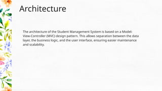 Architecture
The architecture of the Student Management System is based on a Model-
View-Controller (MVC) design pattern. This allows separation between the data
layer, the business logic, and the user interface, ensuring easier maintenance
and scalability.
 