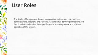 User Roles
The Student Management System incorporates various user roles such as
administrators, teachers, and students. Each role has defined permissions and
functionalities tailored to their specific needs, ensuring secure and efficient
operation of the system.
 