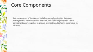 Core Components
Key components of the system include user authentication, database
management, an intuitive user interface, and reporting modules. These
components work together to provide a smooth and cohesive experience for
all users.
 