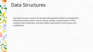 Data Structures
The data structures used in the Student Management System are designed to
efficiently handle student records, classes, grades, and attendance. These
include arrays, linked lists, and hash tables, optimized for quick access and
modification.
 
