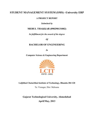 STUDENT MANAGEMENT SYSTEM (SMS) –University ERP
A PROJECT REPORT
Submitted by
MEHUL THAKKAR (090290131002)
In fulfillment for the award of the degree
Of
BACHELOR OF ENGINEERING
In
Computer Science & Engineering Department
Laljibhai Chaturbhai Institute of Technology, Bhandu-384 120
Ta: Visnagar, Dist: Mehsana
Gujarat Technological University, Ahmedabad
April/May, 2013
 