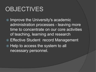 OBJECTIVES
 Improve the University's academic
  administration processes - leaving more
  time to concentrate on our core activities
  of teaching, learning and research
 Effective Student record Management
 Help to access the system to all
  necessary personnel.
 