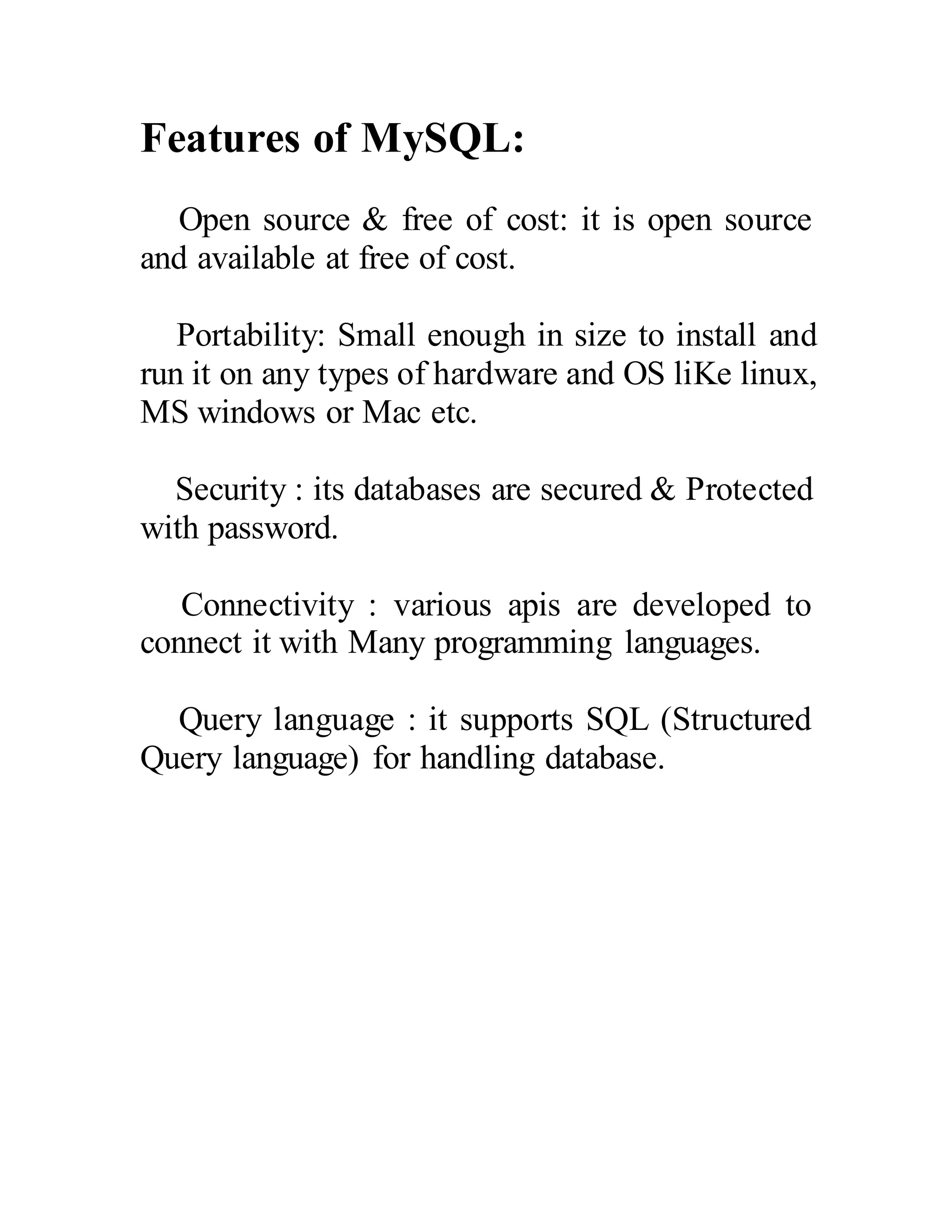 Features of MySQL:
Open source & free of cost: it is open source
and available at free of cost.
Portability: Small enough in size to install and
run it on any types of hardware and OS liKe linux,
MS windows or Mac etc.
Security : its databases are secured & Protected
with password.
Connectivity : various apis are developed to
connect it with Many programming languages.
Query language : it supports SQL (Structured
Query language) for handling database.
 