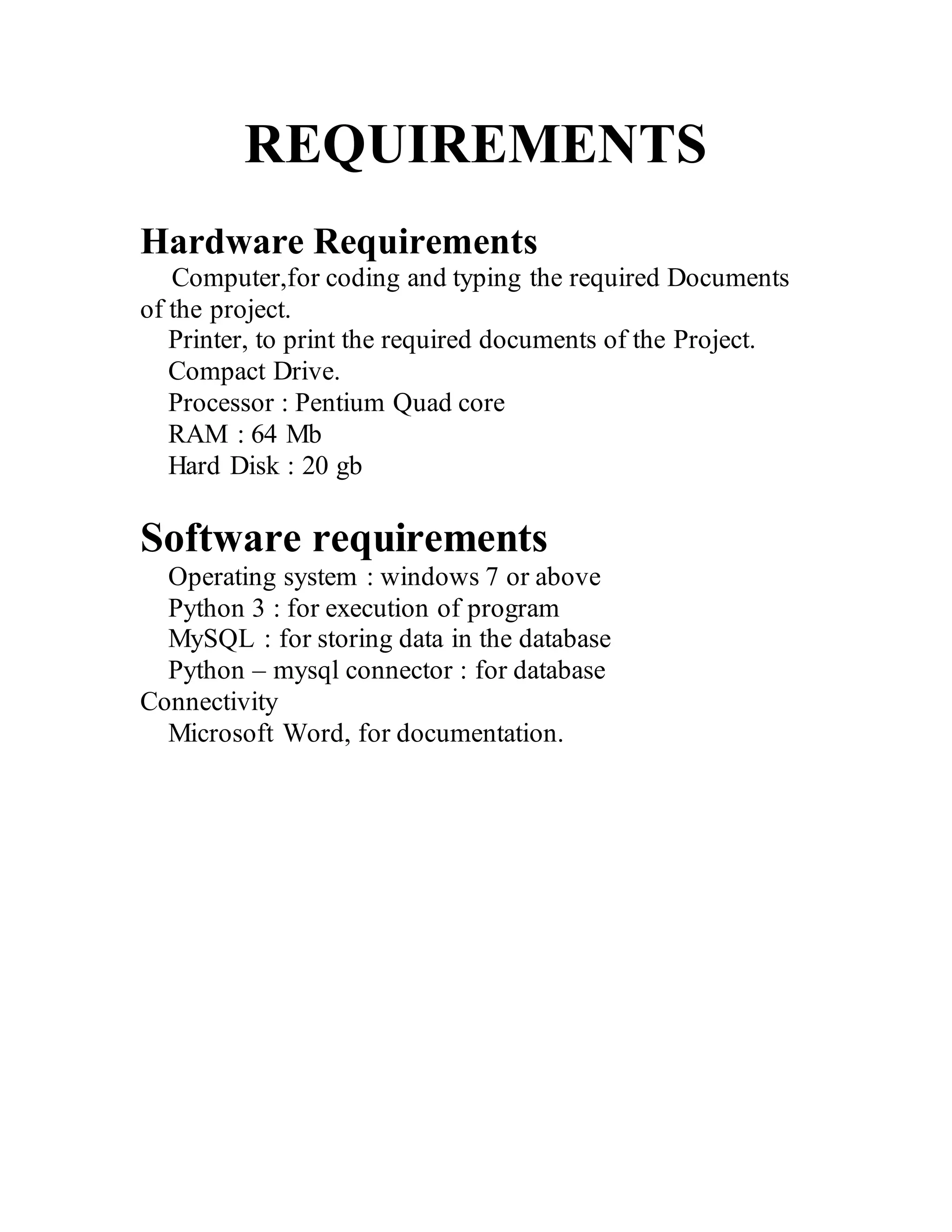 REQUIREMENTS
Hardware Requirements
Computer,for coding and typing the required Documents
of the project.
Printer, to print the required documents of the Project.
Compact Drive.
Processor : Pentium Quad core
RAM : 64 Mb
Hard Disk : 20 gb
Software requirements
Operating system : windows 7 or above
Python 3 : for execution of program
MySQL : for storing data in the database
Python – mysql connector : for database
Connectivity
Microsoft Word, for documentation.
 