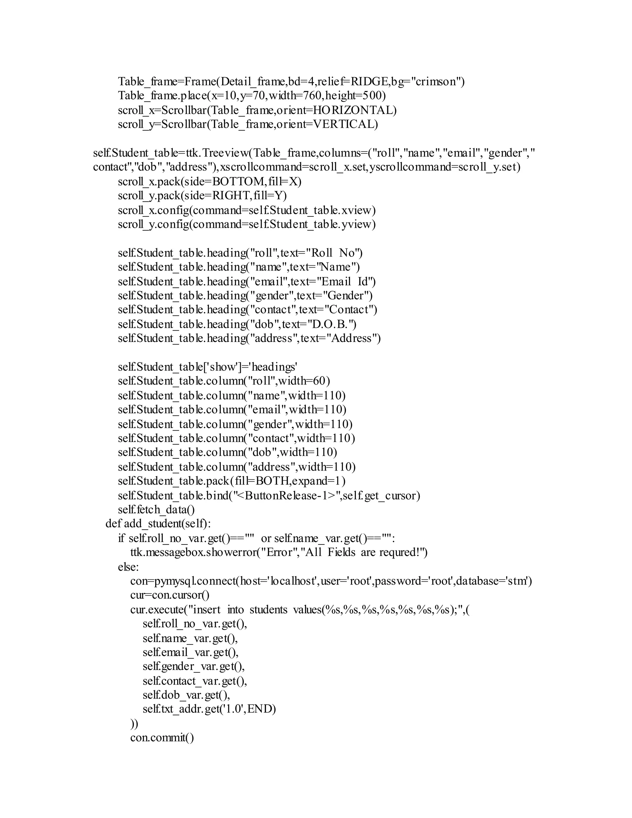 Table_frame=Frame(Detail_frame,bd=4,relief=RIDGE,bg="crimson")
Table_frame.place(x=10,y=70,width=760,height=500)
scroll_x=Scrollbar(Table_frame,orient=HORIZONTAL)
scroll_y=Scrollbar(Table_frame,orient=VERTICAL)
self.Student_table=ttk.Treeview(Table_frame,columns=("roll","name","email","gender","
contact","dob","address"),xscrollcommand=scroll_x.set,yscrollcommand=scroll_y.set)
scroll_x.pack(side=BOTTOM,fill=X)
scroll_y.pack(side=RIGHT,fill=Y)
scroll_x.config(command=self.Student_table.xview)
scroll_y.config(command=self.Student_table.yview)
self.Student_table.heading("roll",text="Roll No")
self.Student_table.heading("name",text="Name")
self.Student_table.heading("email",text="Email Id")
self.Student_table.heading("gender",text="Gender")
self.Student_table.heading("contact",text="Contact")
self.Student_table.heading("dob",text="D.O.B.")
self.Student_table.heading("address",text="Address")
self.Student_table['show']='headings'
self.Student_table.column("roll",width=60)
self.Student_table.column("name",width=110)
self.Student_table.column("email",width=110)
self.Student_table.column("gender",width=110)
self.Student_table.column("contact",width=110)
self.Student_table.column("dob",width=110)
self.Student_table.column("address",width=110)
self.Student_table.pack(fill=BOTH,expand=1)
self.Student_table.bind("<ButtonRelease-1>",self.get_cursor)
self.fetch_data()
def add_student(self):
if self.roll_no_var.get()=="" or self.name_var.get()=="":
ttk.messagebox.showerror("Error","All Fields are requred!")
else:
con=pymysql.connect(host='localhost',user='root',password='root',database='stm')
cur=con.cursor()
cur.execute("insert into students values(%s,%s,%s,%s,%s,%s,%s);",(
self.roll_no_var.get(),
self.name_var.get(),
self.email_var.get(),
self.gender_var.get(),
self.contact_var.get(),
self.dob_var.get(),
self.txt_addr.get('1.0',END)
))
con.commit()
 