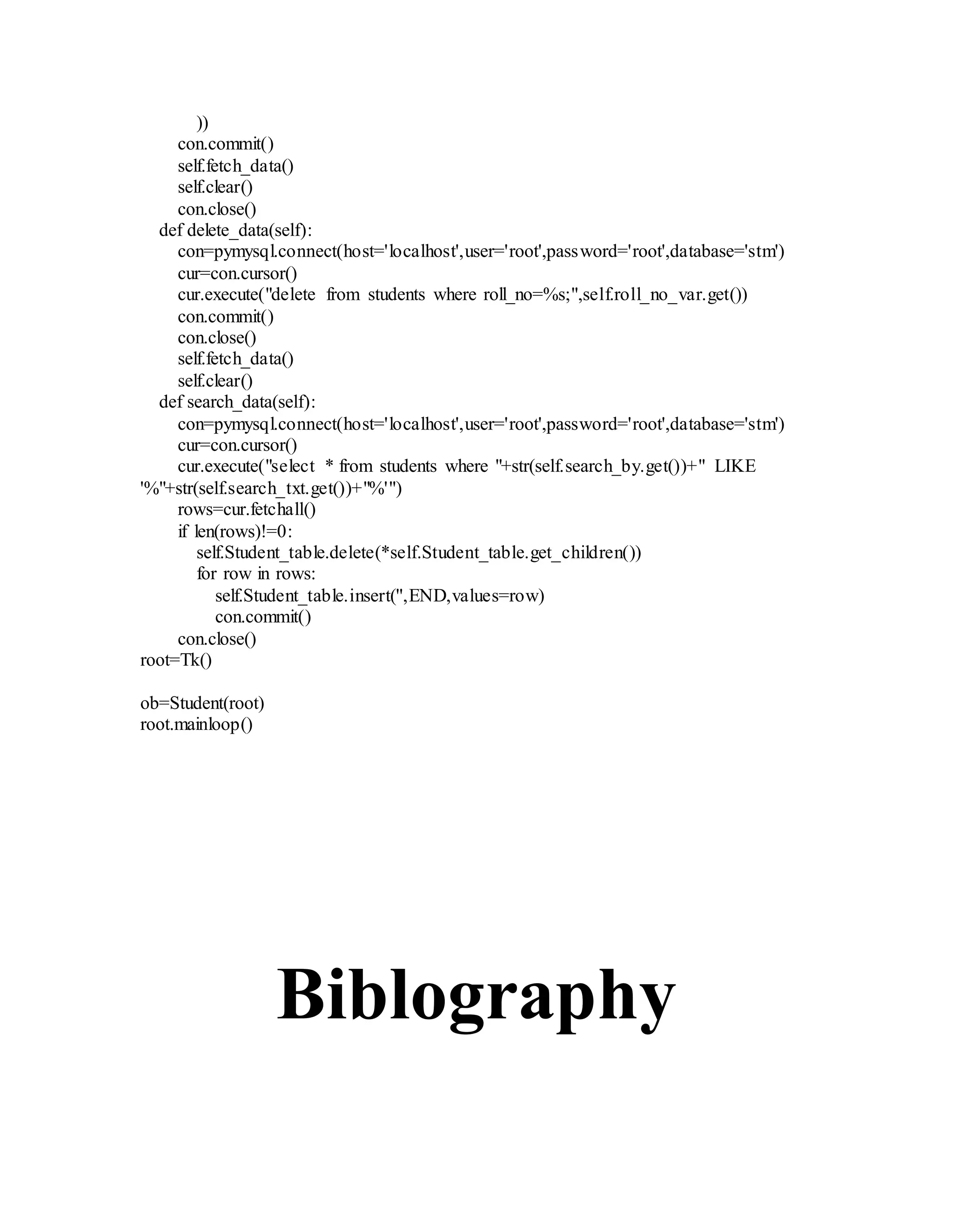 ))
con.commit()
self.fetch_data()
self.clear()
con.close()
def delete_data(self):
con=pymysql.connect(host='localhost',user='root',password='root',database='stm')
cur=con.cursor()
cur.execute("delete from students where roll_no=%s;",self.roll_no_var.get())
con.commit()
con.close()
self.fetch_data()
self.clear()
def search_data(self):
con=pymysql.connect(host='localhost',user='root',password='root',database='stm')
cur=con.cursor()
cur.execute("select * from students where "+str(self.search_by.get())+" LIKE
'%"+str(self.search_txt.get())+"%'")
rows=cur.fetchall()
if len(rows)!=0:
self.Student_table.delete(*self.Student_table.get_children())
for row in rows:
self.Student_table.insert('',END,values=row)
con.commit()
con.close()
root=Tk()
ob=Student(root)
root.mainloop()
Biblography
 