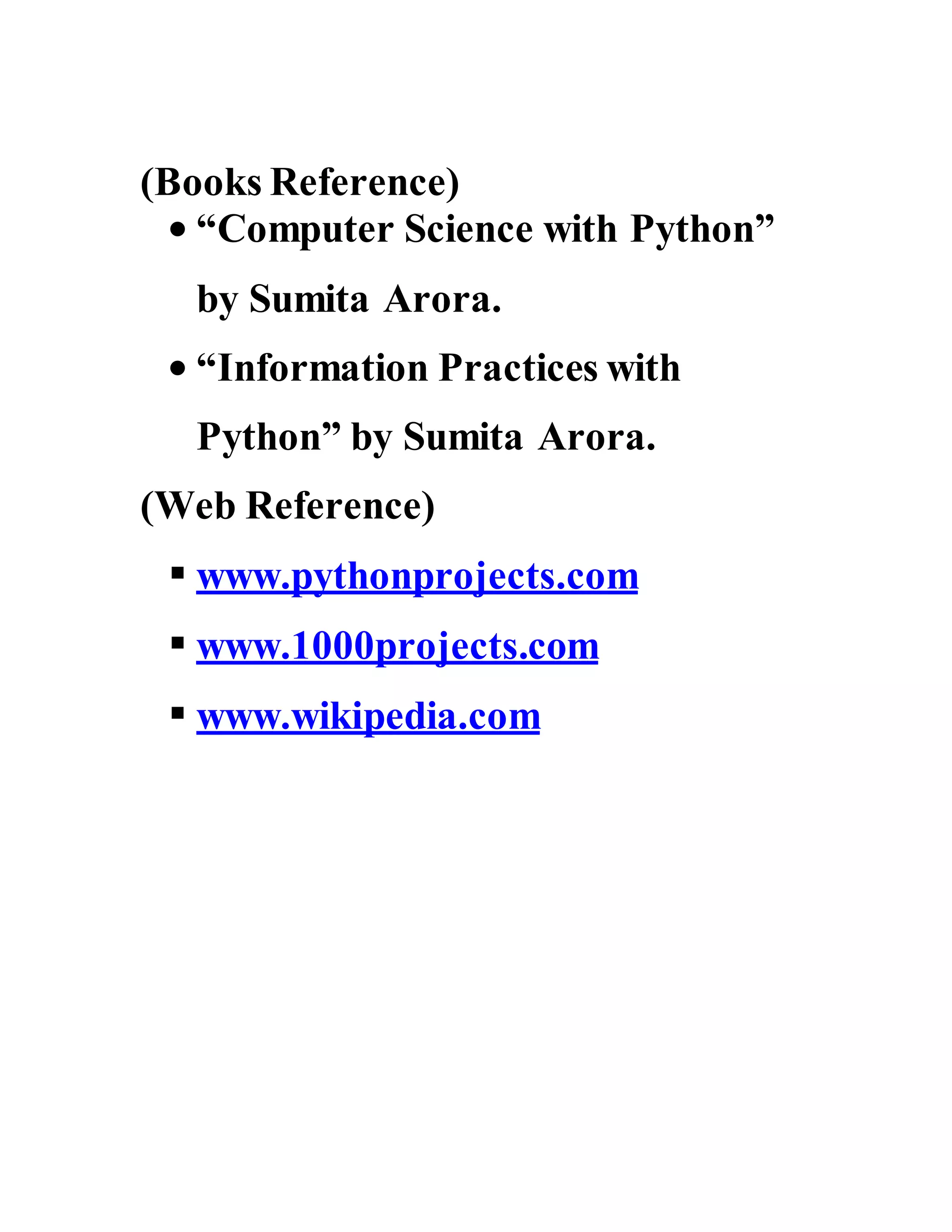 (Books Reference)
 “Computer Science with Python”
by Sumita Arora.
 “Information Practices with
Python” by Sumita Arora.
(Web Reference)
 www.pythonprojects.com
 www.1000projects.com
 www.wikipedia.com
 