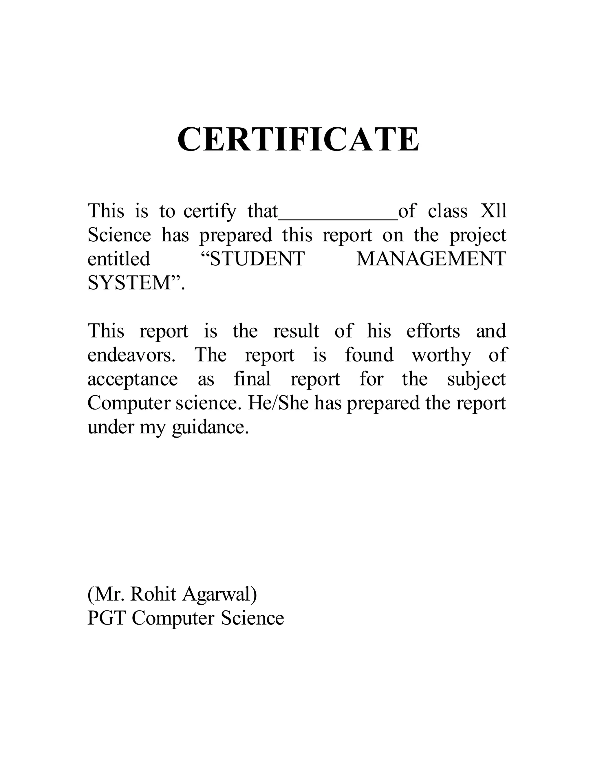CERTIFICATE
This is to certify that of class Xll
Science has prepared this report on the project
entitled “STUDENT MANAGEMENT
SYSTEM”.
This report is the result of his efforts and
endeavors. The report is found worthy of
acceptance as final report for the subject
Computer science. He/She has prepared the report
under my guidance.
(Mr. Rohit Agarwal)
PGT Computer Science
 