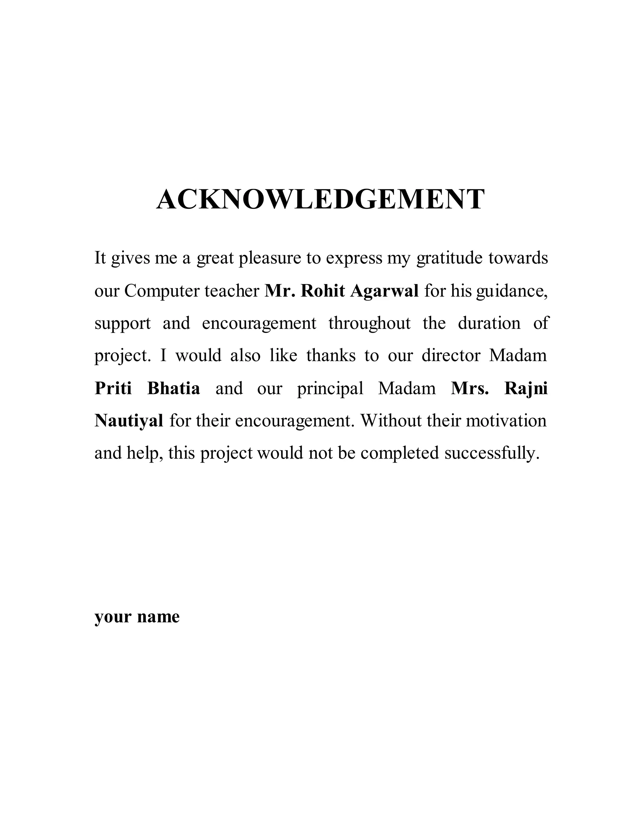 ACKNOWLEDGEMENT
It gives me a great pleasure to express my gratitude towards
our Computer teacher Mr. Rohit Agarwal for his guidance,
support and encouragement throughout the duration of
project. I would also like thanks to our director Madam
Priti Bhatia and our principal Madam Mrs. Rajni
Nautiyal for their encouragement. Without their motivation
and help, this project would not be completed successfully.
your name
 