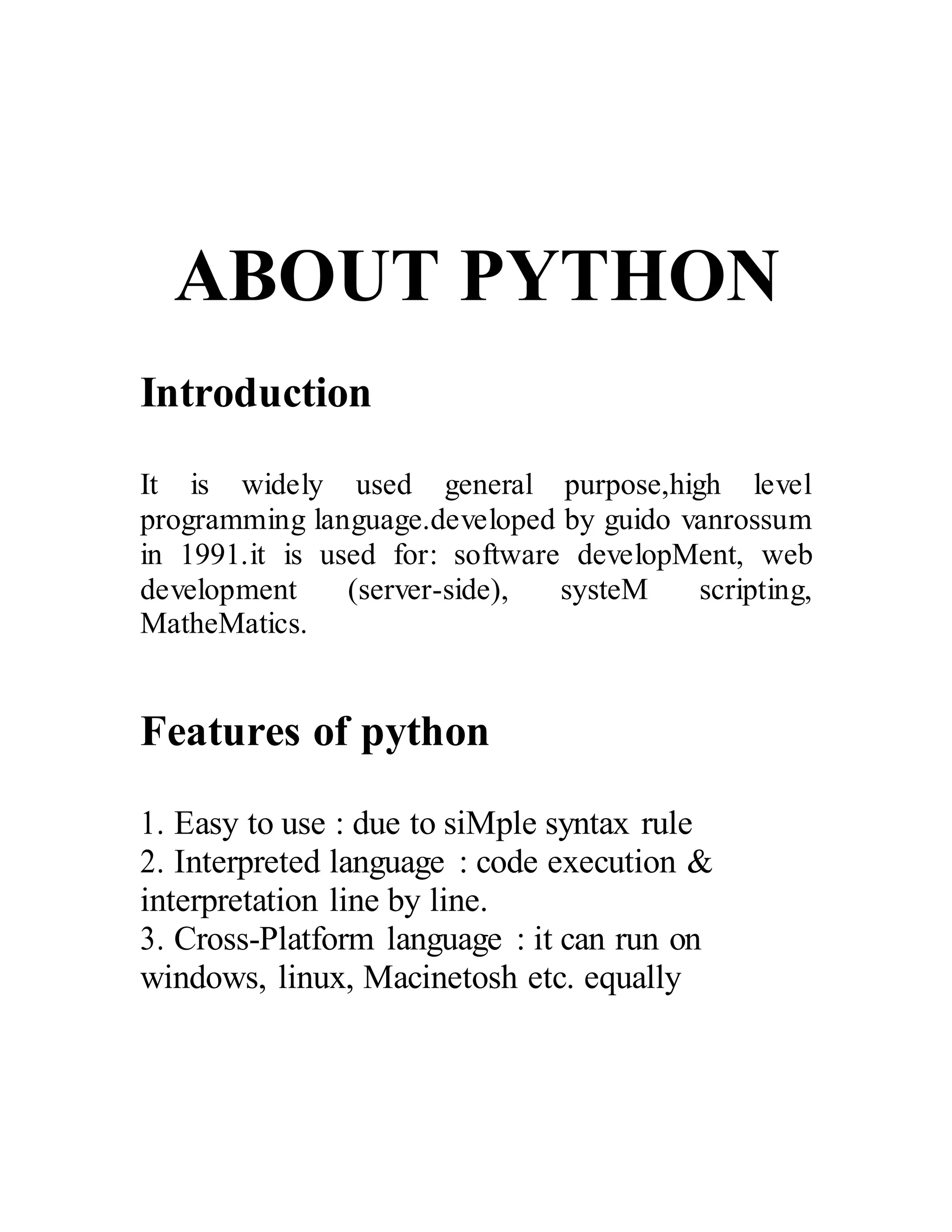 ABOUT PYTHON
Introduction
It is widely used general purpose,high level
programming language.developed by guido vanrossum
in 1991.it is used for: software developMent, web
development (server-side), systeM scripting,
MatheMatics.
Features of python
1. Easy to use : due to siMple syntax rule
2. Interpreted language : code execution &
interpretation line by line.
3. Cross-Platform language : it can run on
windows, linux, Macinetosh etc. equally
 
