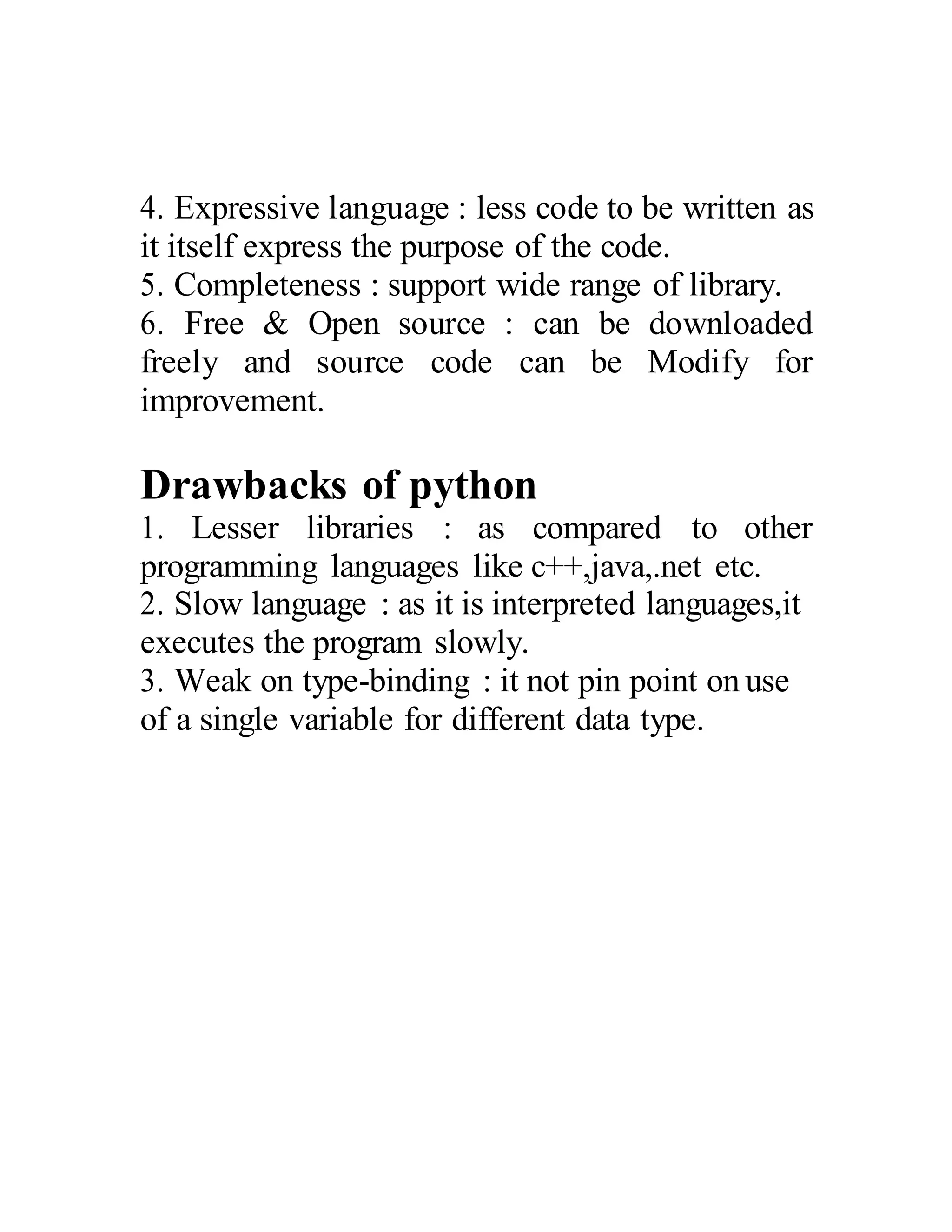 4. Expressive language : less code to be written as
it itself express the purpose of the code.
5. Completeness : support wide range of library.
6. Free & Open source : can be downloaded
freely and source code can be Modify for
improvement.
Drawbacks of python
1. Lesser libraries : as compared to other
programming languages like c++,java,.net etc.
2. Slow language : as it is interpreted languages,it
executes the program slowly.
3. Weak on type-binding : it not pin point on use
of a single variable for different data type.
 