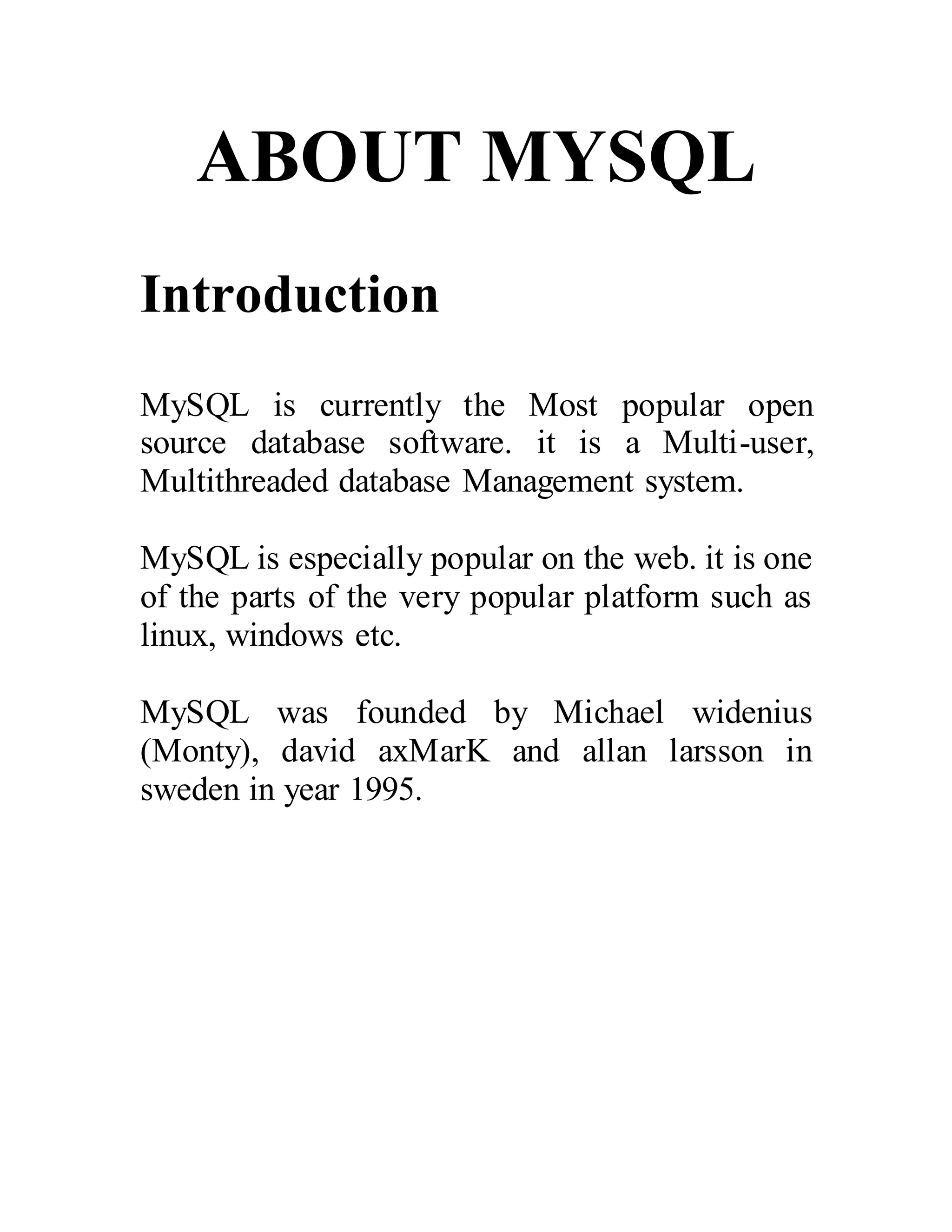 ABOUT MYSQL
Introduction
MySQL is currently the Most popular open
source database software. it is a Multi-user,
Multithreaded database Management system.
MySQL is especially popular on the web. it is one
of the parts of the very popular platform such as
linux, windows etc.
MySQL was founded by Michael widenius
(Monty), david axMarK and allan larsson in
sweden in year 1995.
 