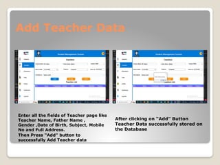 Add Teacher Data
Enter all the fields of Teacher page like
Teacher Name, Father Name ,
Gender ,Date of Birth, Subject, Mobile
No and Full Address.
Then Press “Add” button to
successfully Add Teacher data
After clicking on “Add” Button
Teacher Data successfully stored on
the Database
 
