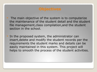 Objectives
 The main objective of the system is to computerize
the maintenance of the student detail and the student
file management,class compilation,and the student
section in the school.
 In the proposed system, the administrator can
insert,delete and modify the student records per the
requirements the student marks and details can be
easily maintained in this system. This project will
helps to smooth the process of the student activities.
 