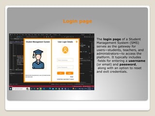 Login page
The login page of a Student
Management System (SMS)
serves as the gateway for
users—students, teachers, and
administrators—to access the
platform. It typically includes
fields for entering a username
(or email) and password,
along with an option to reset
and exit credentials.
 