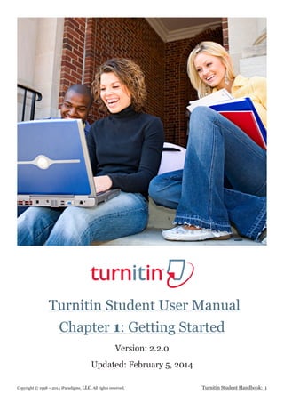 Turnitin Student User Manual
Copyright © 1998 – 2014 iParadigms, LLC. All rights reserved. Turnitin Student Handbook: 1
Updated: February 5, 2014
Chapter 1: Getting Started
Version: 2.2.0
 