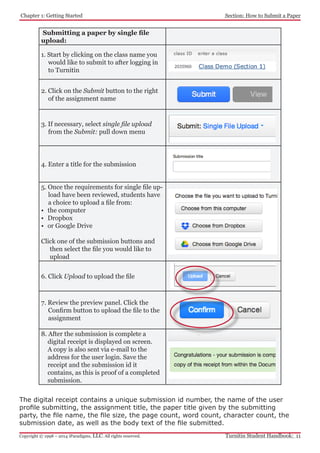 Chapter 1: Getting Started
Turnitin Student Handbook: 11Copyright © 1998 – 2014 iParadigms, LLC. All rights reserved.
Section: How to Submit a Paper
Submitting a paper by single file
upload:
1. Start by clicking on the class name you
would like to submit to after logging in
to Turnitin
2. Click on the Submit button to the right
of the assignment name
3. If necessary, select single file upload
from the Submit: pull down menu
4. Enter a title for the submission
5. Once the requirements for single file up-
load have been reviewed, students have
a choice to upload a file from:
•	 the computer
•	 Dropbox
•	 or Google Drive
Click one of the submission buttons and
then select the file you would like to
upload
6. Click Upload to upload the file
7. Review the preview panel. Click the
Confirm button to upload the file to the
assignment
8. After the submission is complete a
digital receipt is displayed on screen.
A copy is also sent via e-mail to the
address for the user login. Save the
receipt and the submission id it
contains, as this is proof of a completed
submission.
The digital receipt contains a unique submission id number, the name of the user
profile submitting, the assignment title, the paper title given by the submitting
party, the file name, the file size, the page count, word count, character count, the
submission date, as well as the body text of the file submitted.
 