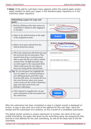 Chapter 1: Getting Started
Turnitin Student Handbook: 12Copyright © 1998 – 2014 iParadigms, LLC. All rights reserved.
Section: How to Submit a Paper
Submitting a paper by copy and
paste:
1. Start by clicking on the class name you
would like to submit to after logging in
to Turnitin
2. Click on the Submit button to the right
of the assignment name
3. Select cut & paste upload from the
Submit drop down menu
4. Fill in the submission title field and copy
the text from the text document. This
must be done from a word processor
able to open the file you wish to submit
content from. Do not manually type
an entire paper in the copy/paste field,
which could cause the user login to
time-out, losing all the entered data
Tip: To cut and paste text, highlight the
text of a paper in a word processing or
text editing program and select copy
from the edit menu. To transfer the text
into your browser, place your mouse
cursor in the text box of the submission
page and select paste from your
browser’s edit menu
5. Click Upload to complete the cut and
paste submission of the text pasted into
the content box
After the submission has been completed on step 5 a digital receipt is displayed on
screen. A copy is also sent via e-mail to the address for the user login. Save the
receipt and the submission id it contains, as this is proof of a completed submission.
The digital receipt contains a unique submission id number, the name of the user
profile submitting, the paper title given by the submitting party, the assignment title,
and the e-mail address for the user submitting, as well as the body text of the file
submitted.
Note: If the add to: pull-down menu appears within the submit paper screen,
select whether to store your paper in the standard paper repository or in the
institution paper repository.
 