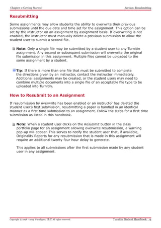 Chapter 1: Getting Started
Turnitin Student Handbook: 14Copyright © 1998 – 2014 iParadigms, LLC. All rights reserved.
Section: Resubmitting
Resubmitting
Some assignments may allow students the ability to overwrite their previous
submissions until the due date and time set for the assignment. This option can be
set by the instructor on an assignment by assignment basis. If overwriting is not
enabled, the instructor must manually delete a previous submission to allow the
student user to submit a second file.
Note: Only a single file may be submitted by a student user to any Turnitin
assignment. Any second or subsequent submission will overwrite the original
file submission in this assignment. Multiple files cannot be uploaded to the
same assignment by a student.
Tip: If there is more than one file that must be submitted to complete
the directions given by an instructor, contact the instructor immediately.
Additional assignments may be created, or the student users may need to
combine multiple documents into a single file of an acceptable file type to be
uploaded into Turnitin.
How to Resubmit to an Assignment
If resubmission by overwrite has been enabled or an instructor has deleted the
student user’s first submission, resubmitting a paper is handled in an identical
manner as a first time submission to an assignment. Follow the steps for a first time
submission as listed in this handbook.
Note: When a student user clicks on the Resubmit button in the class
portfolio page for an assignment allowing overwrite resubmission, a warning
pop-up will appear. This serves to notify the student user that, if available,
Originality Reports for any resubmission that is made in this assignment will
require an additional twenty four hour delay to generate.
This applies to all submissions after the first submission made by any student
user in any assignment.
 