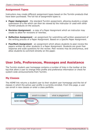 Chapter 1: Getting Started
Turnitin Student Handbook: 15Copyright © 1998 – 2014 iParadigms, LLC. All rights reserved.
Section: Assignment Types
Assignment Types
Instructors may create different assignment types based on the Turnitin products that
have been purchased. The full list of assignment types is:
•	 Paper Assignment - the standard Turnitin assignment, allowing students a single
submission of a file which can then be viewed by the instructor or used with other
Turnitin products on the account.
•	 Revision Assignment - a copy of a Paper Assignment which an instructor may
create to allow for revisions or rewrites.
•	 Reflection Assignment - an assignment for submitting self-written assessment of
the writing process of a Paper Assignment. Based on a specific Paper Assignment.
•	 PeerMark Assignment - an assignment which allows students to peer-review the
papers written by other students in a Paper Assignment. Students are given free
response and scale questions for the review. Peer reviews may be anonymous, and
allow students to comment directly on the paper.
User Info, Preferences, Messages and Assistance
The Turnitin student user homepage contains a number of links in the toolbar at the
top that allow a user to change their profile and preference information or check for
system-wide announcements from Turnitin.
My Classes
The HOME link returns a student user to their student user homepage and the list of
classes in which the active user profile is currently enrolled. From this page, a user
can enroll in new classes or enter a class portfolio.
 
