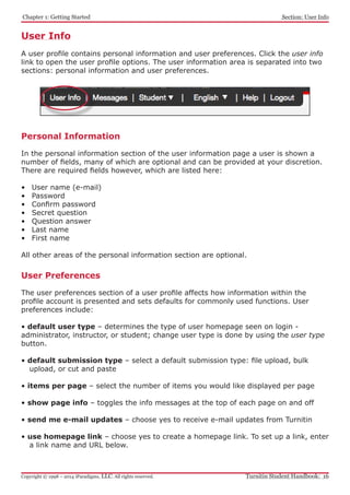 Chapter 1: Getting Started
Turnitin Student Handbook: 16Copyright © 1998 – 2014 iParadigms, LLC. All rights reserved.
Section: User Info
User Info
A user profile contains personal information and user preferences. Click the user info
link to open the user profile options. The user information area is separated into two
sections: personal information and user preferences.
Personal Information
In the personal information section of the user information page a user is shown a
number of fields, many of which are optional and can be provided at your discretion.
There are required fields however, which are listed here:
•	 User name (e-mail)
•	 Password
•	 Confirm password
•	 Secret question
•	 Question answer
•	 Last name
•	 First name
All other areas of the personal information section are optional.
User Preferences
The user preferences section of a user profile affects how information within the
profile account is presented and sets defaults for commonly used functions. User
preferences include:
• default user type – determines the type of user homepage seen on login -
administrator, instructor, or student; change user type is done by using the user type
button.
• default submission type – select a default submission type: file upload, bulk
upload, or cut and paste
• items per page – select the number of items you would like displayed per page
• show page info – toggles the info messages at the top of each page on and off
• send me e-mail updates – choose yes to receive e-mail updates from Turnitin
• use homepage link – choose yes to create a homepage link. To set up a link, enter
a link name and URL below.
 