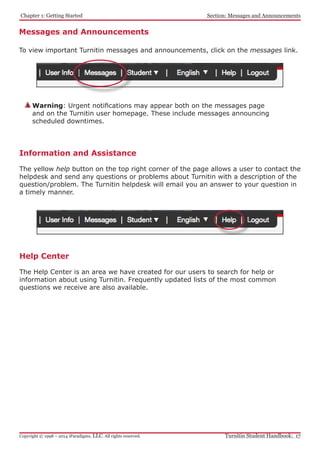 Chapter 1: Getting Started
Turnitin Student Handbook: 17Copyright © 1998 – 2014 iParadigms, LLC. All rights reserved.
Section: Messages and Announcements
Warning: Urgent notifications may appear both on the messages page
and on the Turnitin user homepage. These include messages announcing
scheduled downtimes.
Information and Assistance
The yellow help button on the top right corner of the page allows a user to contact the
helpdesk and send any questions or problems about Turnitin with a description of the
question/problem. The Turnitin helpdesk will email you an answer to your question in
a timely manner.
Messages and Announcements
To view important Turnitin messages and announcements, click on the messages link.
Help Center
The Help Center is an area we have created for our users to search for help or
information about using Turnitin. Frequently updated lists of the most common
questions we receive are also available.
 