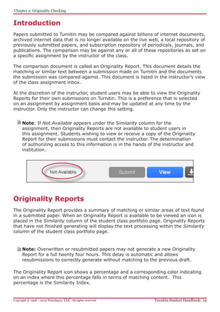 Introduction
Papers submitted to Turnitin may be compared against billions of internet documents,
archived internet data that is no longer available on the live web, a local repository of
previously submitted papers, and subscription repository of periodicals, journals, and
publications. The comparison may be against any or all of these repositories as set on
a specific assignment by the instructor of the class.
The comparison document is called an Originality Report. This document details the
matching or similar text between a submission made on Turnitin and the documents
the submission was compared against. This document is listed in the instructor’s view
of the class assignment inbox.
At the discretion of the instructor, student users may be able to view the Originality
Reports for their own submissions on Turnitin. This is a preference that is selected
on an assignment by assignment basis and may be updated at any time by the
instructor. Only the instructor can change this setting.
Originality Reports
The Originality Report provides a summary of matching or similar areas of text found
in a submitted paper. When an Originality Report is available to be viewed an icon is
placed in the Similarity column of the student class portfolio page. Originality Reports
that have not finished generating will display the text processing within the Similarity
column of the student class portfolio page.
Note: Overwritten or resubmitted papers may not generate a new Originality
Report for a full twenty four hours. This delay is automatic and allows
resubmissions to correctly generate without matching to the previous draft.
The Originality Report icon shows a percentage and a corresponding color indicating
on an index where this percentage falls in terms of matching content. This
percentage is the Similarity Index.
Note: If Not Available appears under the Similarity column for the
assignment, then Originality Reports are not available to student users in
this assignment. Students wishing to view or receive a copy of the Originality
Report for their submissions must contact the instructor. The determination
of authorizing access to this information is in the hands of the instructor and
institution.
﻿Chapter 2: Originality Checking
Turnitin Student Handbook: 19Copyright © 1998 – 2014 iParadigms, LLC. All rights reserved.
 ﻿
 