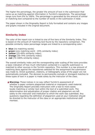 Similarity Index
The color of the report icon is linked to one of five tiers of the Similarity Index. This
is based on the amount of matching text found by the repository comparison. The
possible similarity index percentage ranges are linked to a corresponding color:
•	 blue (no matching words)
•	 green (one matching word - 24% similarity index)
•	 yellow (25-49% similarity index)
•	 orange (50-74% similarity index)
•	 red (75-100% similarity index)
The overall similarity index and the corresponding color scaling of the icons provides
a basic indication of how much information contained in a specific submission is
matched to other sources in the Turnitin repository. This number is a raw amount of
matching done against the repositories selected for the assignment the submission
was made to. Direct quotation, citations, or bibliography areas of the paper are not
automatically excluded. The decision to permanently exclude or disregard matches to
these types of text in a paper is made solely by the instructor of the class.
Warning: These indices in no way reflect Turnitin’s assessment of
whether a paper contains plagiarized material or improperly used material.
The Originality Report provides instructors with a tool to more easily
locate matching or similar text within the text of a submitted work. The
determination and adjudication of proper citation and plagiarism are left
solely to the instructor and institution to which the work was submitted. Any
questions regarding the definition of plagiarism used at your institution should
be directed to the instructor of the class or an appropriate institutional staff
member.
The higher the percentage, the greater the amount of text in the submission that
came up as matching against information in Turnitin’s repositories. The percentage
range runs from 0% to 100%. The percentage is generated by the amount of similar
or matching text compared to the number of words in the submission in total.
The paper shown in the Originality Report is fully formatted and contains any images
and graphs included in the original document.
﻿Chapter 2: Originality Checking
Turnitin Student Handbook: 20Copyright © 1998 – 2014 iParadigms, LLC. All rights reserved.
Section: Similarity Index
 