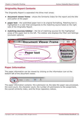 Originality Report Contents
The Originality Report is separated into three main areas:
•	 document viewer frame - shows the Similarity Index for the report and the title
and author of the paper
•	 paper text - the submitted paper text in its original formatting. Matching text is
highlighted in a color that corresponds to the matching source listed on the right
side of the Originality Report
•	 matching sources/sidebar - the list of matching sources for the highlighted
areas of the paper text to the left. The sidebar also displays the Filter and Settings
(exclusion options)
		 Paper text
Matching 	
Sources/
Sidebar
				
			 Document Viewer Frame
﻿Chapter 2: Originality Checking
Turnitin Student Handbook: 22Copyright © 1998 – 2014 iParadigms, LLC. All rights reserved.
Section: Originality Report Contents
Paper Information
The paper information can be viewed by clicking on the information icon at the
bottom left of the document viewer.
The paper information contains: the submission id, the date the paper was processed,
the word count, the character count, the number of submissions to the assignment,
the overall similarity index, and the three repository indices.
 