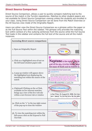 Chapter 2: Originality Checking
Turnitin Student Handbook: 23Copyright © 1998 – 2014 iParadigms, LLC. All rights reserved.
Section: Direct Source Comparison
Accessing direct source comparison:
1. Open an Originality Report
2. Click on a highlighted area of text on
the left hand (student paper) side
3. A pop-up window will appear above
the highlighted text displaying the
matching text within the source of the
match
4. (Optional) Clicking on the url link,
available on live internet matches,
brings up a view of the live web site
within a new browser tab or window
5a. Click on the “x” in the top right corner
of the pop-up to close the window
5b. To view the matching text within the
full source click on the Expand to Full
Text link
Direct Source Comparison
Direct Source Comparison, allows a user to quickly compare matching text to the
source of the match in the Turnitin repositories. Matches to other student papers are
not available for Direct Source Comparison viewing unless the students are enrolled in
your class. Using Direct Source Comparison can be done from the Match Overview or
the All Sources view mode of the Originality Report.
Users can either view the Direct Source Comparison as a glimpse within the paper or
as the Full Source Text within the sidebar. The glimpse only provides the matching
text within context of a few outlying sentences from the source while the Full Source
Text loads in the sidebar and contains the full text of the source and all the match
instances.
 