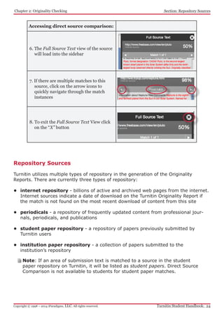 Chapter 2: Originality Checking
Turnitin Student Handbook: 24Copyright © 1998 – 2014 iParadigms, LLC. All rights reserved.
Section: Repository Sources
Accessing direct source comparison:
6. The Full Source Text view of the source
will load into the sidebar
7. If there are multiple matches to this
source, click on the arrow icons to
quickly navigate through the match
instances
8. To exit the Full Source Text View click
on the “X” button
Repository Sources
Turnitin utilizes multiple types of repository in the generation of the Originality
Reports. There are currently three types of repository:
•	 internet repository - billions of active and archived web pages from the internet.
Internet sources indicate a date of download on the Turnitin Originality Report if
the match is not found on the most recent download of content from this site
•	 periodicals - a repository of frequently updated content from professional jour-
nals, periodicals, and publications
•	 student paper repository - a repository of papers previously submitted by
Turnitin users
•	 institution paper repository - a collection of papers submitted to the
institution’s repository
Note: If an area of submission text is matched to a source in the student
paper repository on Turnitin, it will be listed as student papers. Direct Source
Comparison is not available to students for student paper matches.
 
