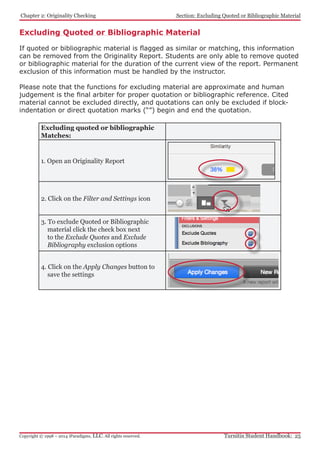 Chapter 2: Originality Checking
Turnitin Student Handbook: 25Copyright © 1998 – 2014 iParadigms, LLC. All rights reserved.
Section: Excluding Quoted or Bibliographic Material
Excluding Quoted or Bibliographic Material
If quoted or bibliographic material is flagged as similar or matching, this information
can be removed from the Originality Report. Students are only able to remove quoted
or bibliographic material for the duration of the current view of the report. Permanent
exclusion of this information must be handled by the instructor.
Please note that the functions for excluding material are approximate and human
judgement is the final arbiter for proper quotation or bibliographic reference. Cited
material cannot be excluded directly, and quotations can only be excluded if block-
indentation or direct quotation marks (“”) begin and end the quotation.
Excluding quoted or bibliographic
Matches:
1. Open an Originality Report
2. Click on the Filter and Settings icon
3. To exclude Quoted or Bibliographic
material click the check box next
to the Exclude Quotes and Exclude
Bibliography exclusion options
4. Click on the Apply Changes button to
save the settings
 