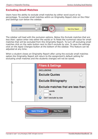 Chapter 2: Originality Checking
Turnitin Student Handbook: 26Copyright © 1998 – 2014 iParadigms, LLC. All rights reserved.
Section: Excluding Small Matches
Excluding Small Matches
Users have the ability to exclude small matches by either word count or by
percentage. To exclude small matches within an Originality Report click on the Filter
and Settings icon below the sidebar.
The sidebar will load with the exclusion options. Below the Exclude matches that are
less than: option enter into either the words or % fields the numerical value for small
matches that will be excluded from this Originality Report. To turn off excluding small
matches click on the radio button next to Don’t exclude by size. To save the settings
click on the Apply Changes button at the bottom of the sidebar. This feature can be
adjusted at any time.
When a student closes an Originality Report after using the exclude small matches
option the Originality Report will return to the assignment’s default setting for
excluding small matches and the students changes will not be saved.
 