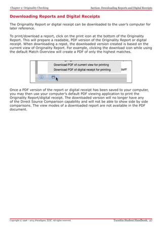 Chapter 2: Originality Checking
Turnitin Student Handbook: 27Copyright © 1998 – 2014 iParadigms, LLC. All rights reserved.
Section: Downloading Reports and Digital Receipts
Downloading Reports and Digital Receipts
The Originality Report or digital receipt can be downloaded to the user’s computer for
later reference.
To print/download a report, click on the print icon at the bottom of the Originality
Report. This will prepare a readable, PDF version of the Originality Report or digital
receipt. When downloading a repot, the downloaded version created is based on the
current view of Originality Report. For example, clicking the download icon while using
the default Match Overview will create a PDF of only the highest matches.
Once a PDF version of the report or digital receipt has been saved to your computer,
you may then use your computer’s default PDF viewing application to print the
Originality Report/digital receipt. The downloaded version will no longer have any
of the Direct Source Comparison capability and will not be able to show side by side
comparisons. The view modes of a downloaded report are not available in the PDF
document.
 