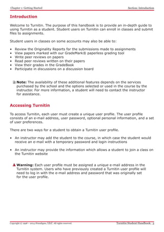 Introduction
Welcome to Turnitin. The purpose of this handbook is to provide an in-depth guide to
using Turnitin as a student. Student users on Turnitin can enroll in classes and submit
files to assignments.
Student users in classes on some accounts may also be able to:
•	 Review the Originality Reports for the submissions made to assignments
•	 View papers marked with our GradeMark® paperless grading tool
•	 Write peer reviews on papers
•	 Read peer reviews written on their papers
•	 View their grades in the GradeBook
•	 Participate in discussions on a discussion board
Accessing Turnitin
To access Turnitin, each user must create a unique user profile. The user profile
consists of an e-mail address, user password, optional personal information, and a set
of user preferences.
There are two ways for a student to obtain a Turnitin user profile.
•	 An instructor may add the student to the course, in which case the student would
receive an e-mail with a temporary password and login instructions
•	 An instructor may provide the information which allows a student to join a class on
the Turnitin website
Warning: Each user profile must be assigned a unique e-mail address in the
Turnitin system. Users who have previously created a Turnitin user profile will
need to log in with the e-mail address and password that was originally set
for the user profile.
Note: The availability of these additional features depends on the services
purchased by the school and the options selected or used in the course by the
instructor. For more information, a student will need to contact the instructor
for assistance.
﻿Chapter 1: Getting Started
Turnitin Student Handbook: 3Copyright © 1998 – 2014 iParadigms, LLC. All rights reserved.
Section: Introduction
 
