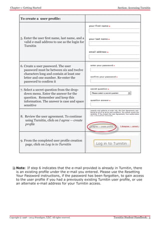 Chapter 1: Getting Started
Turnitin Student Handbook: 5Copyright © 1998 – 2014 iParadigms, LLC. All rights reserved.
Section: Accessing Turnitin
To create a user profile:
5. Enter the user first name, last name, and a
valid e-mail address to use as the login for
Turnitin
6. Create a user password. The user
password must be between six and twelve
characters long and contain at least one
letter and one number. Re-enter the
password to confirm it
7. Select a secret question from the drop-
down menu. Enter the answer for the
question. Remember and keep this
information. The answer is case and space
sensitive
8. Review the user agreement. To continue
using Turnitin, click on I agree -- create
profile
9. From the completed user profile creation
page, click on Log in to Turnitin
Note: If step 6 indicates that the e-mail provided is already in Turnitin, there
is an existing profile under the e-mail you entered. Please use the Resetting
Your Password instructions, if the password has been forgotten, to gain access
to the user profile if you had a previously existing Turnitin user profile, or use
an alternate e-mail address for your Turnitin access.
 