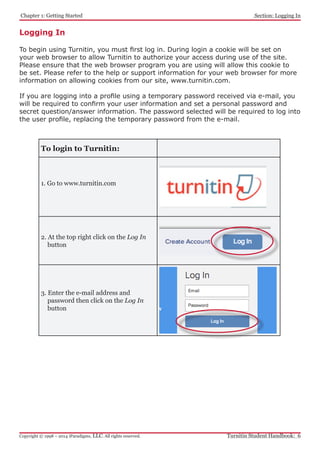 Chapter 1: Getting Started
Turnitin Student Handbook: 6Copyright © 1998 – 2014 iParadigms, LLC. All rights reserved.
Section: Logging In
Logging In
To begin using Turnitin, you must first log in. During login a cookie will be set on
your web browser to allow Turnitin to authorize your access during use of the site.
Please ensure that the web browser program you are using will allow this cookie to
be set. Please refer to the help or support information for your web browser for more
information on allowing cookies from our site, www.turnitin.com.
If you are logging into a profile using a temporary password received via e-mail, you
will be required to confirm your user information and set a personal password and
secret question/answer information. The password selected will be required to log into
the user profile, replacing the temporary password from the e-mail.
To login to Turnitin:
1. Go to www.turnitin.com
2. At the top right click on the Log In
button
3. Enter the e-mail address and
password then click on the Log In
button
 