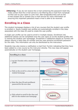 Chapter 1: Getting Started
Turnitin Student Handbook: 8Copyright © 1998 – 2014 iParadigms, LLC. All rights reserved.
Section: Logging In
Enrolling in a Class
The student homepage displays a list of any courses that the student user profile
is enrolled in. Newly created user profiles are automatically enrolled in the class
associated with the class ID used to create the user profile.
A single user profile can be used to enroll in multiple classes. Enrollment into
additional classes can be completed once the user signs on as the student profile and
is viewing the student user homepage. Enrollment in additional classes on Turnitin will
always require a valid class ID number and the case sensitive enrollment password
for the class. This information can only be distributed by the instructors.
Students may also receive a notification e-mail from Turnitin indicating that they have
been added to a new course by the instructor directly. This new class will appear
automatically on the student user homepage.
Enrolling in a class:
1. Log into Turnitin with a student user
profile
2. Click on the enroll in a class tab on the
student homepage
3. Enter the class ID and enrollment
password for the new class
4. Click submit to enroll in the class and
add it to the student user homepage
Warning: If you do not receive the e-mail containing the password reset link,
make certain that the e-mail service is not filtering this e-mail from noreply@
turnitin.com to your spam or junk mail. Add noreply@turnitin.com to the
e-mail contact list or contact your e-mail service for more information on
ensuring this important password reset e-mail is able to be received.
 