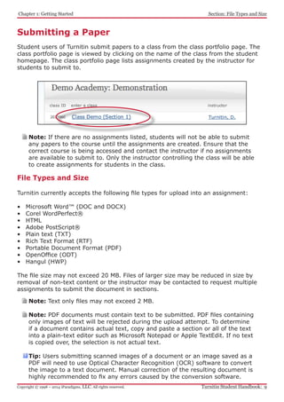 Chapter 1: Getting Started
Turnitin Student Handbook: 9Copyright © 1998 – 2014 iParadigms, LLC. All rights reserved.
Section: File Types and Size
Submitting a Paper
Student users of Turnitin submit papers to a class from the class portfolio page. The
class portfolio page is viewed by clicking on the name of the class from the student
homepage. The class portfolio page lists assignments created by the instructor for
students to submit to.
Note: If there are no assignments listed, students will not be able to submit
any papers to the course until the assignments are created. Ensure that the
correct course is being accessed and contact the instructor if no assignments
are available to submit to. Only the instructor controlling the class will be able
to create assignments for students in the class.
File Types and Size
Turnitin currently accepts the following file types for upload into an assignment:
•	 Microsoft Word™ (DOC and DOCX)
•	 Corel WordPerfect®
•	 HTML
•	 Adobe PostScript®
•	 Plain text (TXT)
•	 Rich Text Format (RTF)
•	 Portable Document Format (PDF)
•	 OpenOffice (ODT)
•	 Hangul (HWP)
The file size may not exceed 20 MB. Files of larger size may be reduced in size by
removal of non-text content or the instructor may be contacted to request multiple
assignments to submit the document in sections.
Note: Text only files may not exceed 2 MB.
Note: PDF documents must contain text to be submitted. PDF files containing
only images of text will be rejected during the upload attempt. To determine
if a document contains actual text, copy and paste a section or all of the text
into a plain-text editor such as Microsoft Notepad or Apple TextEdit. If no text
is copied over, the selection is not actual text.
Tip: Users submitting scanned images of a document or an image saved as a
PDF will need to use Optical Character Recognition (OCR) software to convert
the image to a text document. Manual correction of the resulting document is
highly recommended to fix any errors caused by the conversion software.
 
