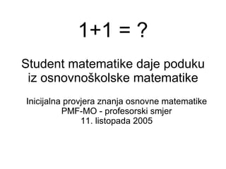 Student matematike daje poduku iz osnovnoškolske matematike Inicijalna provjera znanja osnovne matematike PMF-MO - profesorski smjer 11. listopada 2005 1+1 = ? 