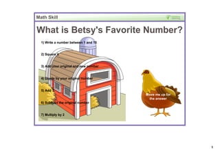 Math Skill


What is Betsy's Favorite Number?
  1) Write a number between 1 and 10


  2) Square it


  3) Add your original and new number


  4) Divide by your original number 


  5) Add 5
                                        Move me up for 
                                         the answer
  6) Subtract the original number


  7) Multiply by 2




                                                          1
 