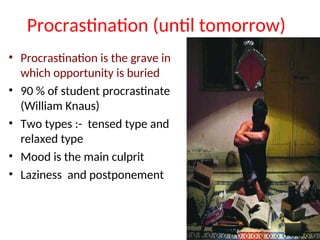 Procrastination (until tomorrow)
• Procrastination is the grave in
which opportunity is buried
• 90 % of student procrastinate
(William Knaus)
• Two types :- tensed type and
relaxed type
• Mood is the main culprit
• Laziness and postponement
 