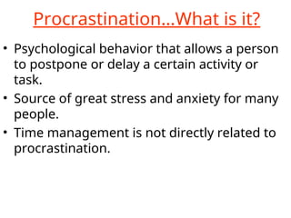 Procrastination…What is it?
• Psychological behavior that allows a person
to postpone or delay a certain activity or
task.
• Source of great stress and anxiety for many
people.
• Time management is not directly related to
procrastination.
 