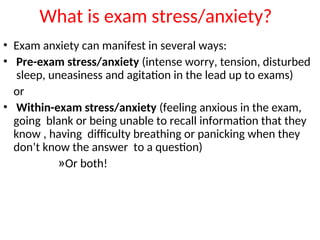 What is exam stress/anxiety?
• Exam anxiety can manifest in several ways:
• Pre-exam stress/anxiety (intense worry, tension, disturbed
sleep, uneasiness and agitation in the lead up to exams)
or
• Within-exam stress/anxiety (feeling anxious in the exam,
going blank or being unable to recall information that they
know , having difficulty breathing or panicking when they
don’t know the answer to a question)
»Or both!
 