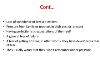 Cont…
• Lack of confidence or low self-esteem.
• Pressure from family or teachers in their past or present
• Having perfectionistic expectations of them self
• A general fear of failure.
• A fear of getting anxious, in other words, they have developed a fear
of fear.
• They usually worry that they won’t remember under pressure
 