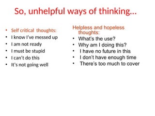 So, unhelpful ways of thinking…
• Self critical thoughts:
• I know I’ve messed up
• I am not ready
• I must be stupid
• I can’t do this
• It’s not going well
Helpless and hopeless
thoughts:
• What’s the use?
• Why am I doing this?
• I have no future in this
• I don’t have enough time
• There’s too much to cover
 