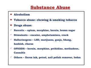 Substance Abuse
Alcoholism
Tobacco abuse: chewing & smoking tobacco
Drugs abuse:
 Narcotic – opium, morphine, heroin, brown sugar
 Stimulants – cocaine, amphetamines, crack
 Hallucinogens – LSD, marijuana, ganja, bhang,
hashish, charas
 OPIOIDS – heroin, morphine, pethidine, methadone,
Cannabis
 Others – Xerox ink, petrol, nail polish remover, Iodex
 