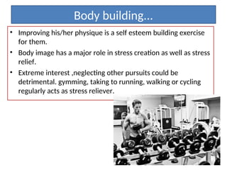 Body building...
• Improving his/her physique is a self esteem building exercise
for them.
• Body image has a major role in stress creation as well as stress
relief.
• Extreme interest ,neglecting other pursuits could be
detrimental. gymming, taking to running, walking or cycling
regularly acts as stress reliever.
 